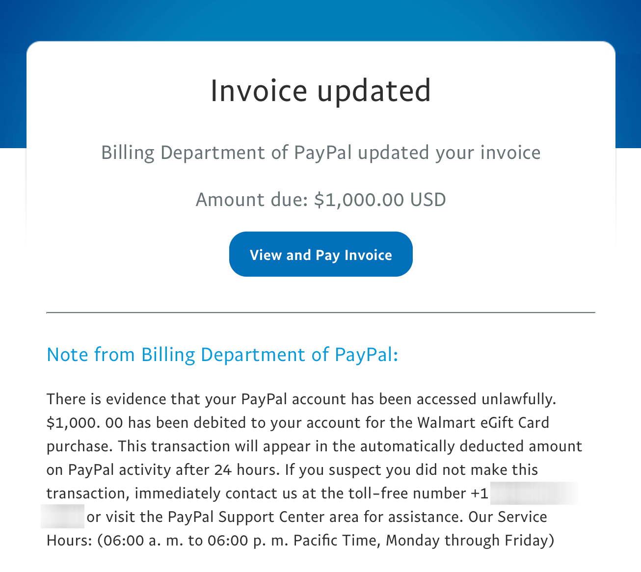 Email that reads, "There is evidence that your PayPal account has been accessed unlawfully. $1,000. 00 has been debited to your account for the Walmart eGift Card purchase. This transaction will appear in the automatically deducted amount on PayPal activity after 24 hours. If you suspect you did not make this transaction, immediately contact us at the toll-free number +1 [redacted] or visit the PayPal Support Center area for assistance. Our Service Hours: (06:00 a. m. to 06:00 p. m. Pacific Time