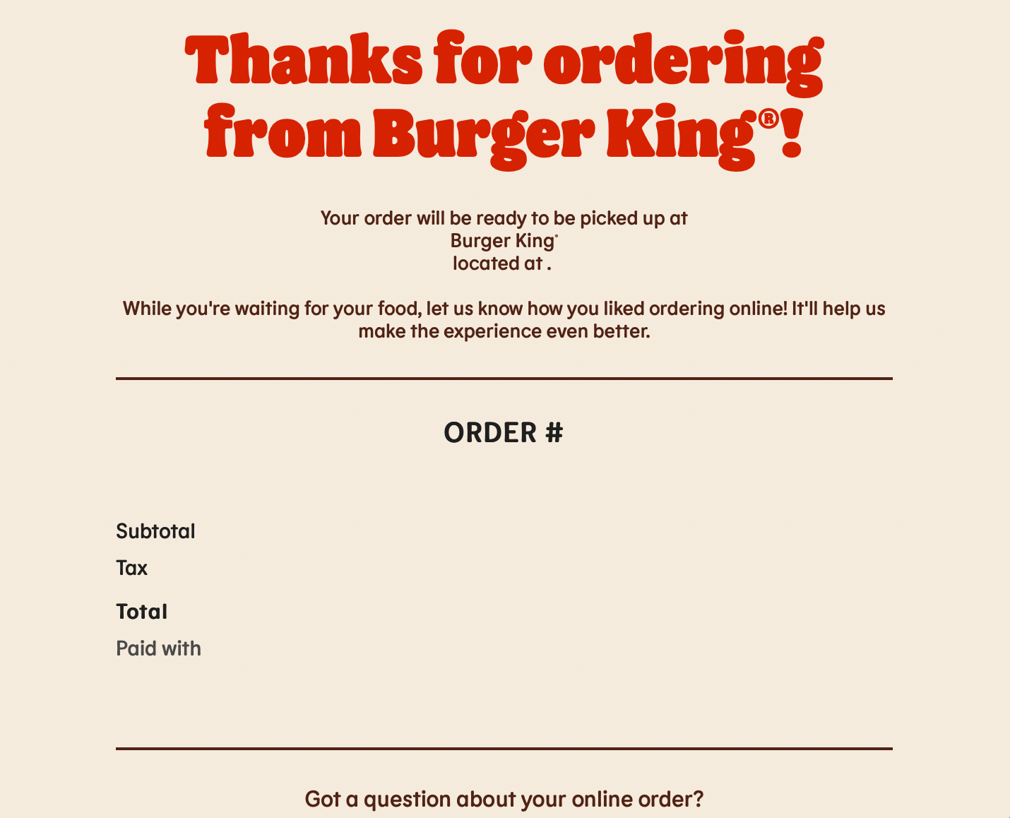 "Thanks for ordering from Burger King®! Your order will be ready to be picked up at Burger King® located at . While you're waiting for your food, let us know how you liked ordering online! It'll help us make the experience even better."