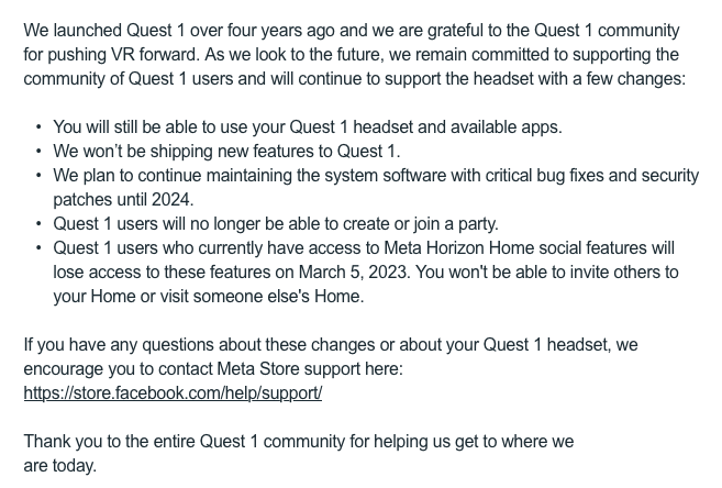 We launched Quest 1 over four years ago and we are grateful to the Quest 1 community for pushing VR forward. As we look to the future, we remain committed to supporting the community of Quest 1 users and will continue to support the headset with a few changes: • You will still be able to use your Quest 1 headset and available apps. • We won’t be shipping new features to Quest 1. • We plan to continue maintaining the system software with critical bug fixes and security patches until 2024. • Quest