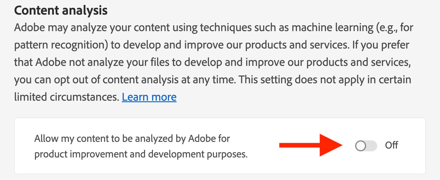 "Adobe may analyze your content using techniques such as machine learning (e.g., for pattern recognition) to develop and improve our products and services. If you prefer that Adobe not analyze your files to develop and improve our products and services, you can opt out of content analysis at any time. This setting does not apply in certain limited circumstances."